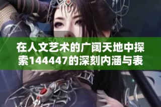 在人文艺术的广阔天地中探索144447的深刻内涵与表现形式
