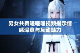 男女共舞嗟嗟嗟视频揭示情感深意与互动魅力