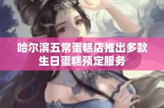哈尔滨五常蛋糕店推出多款生日蛋糕预定服务