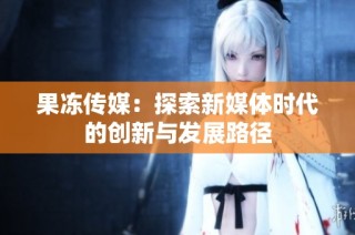 果冻传媒：探索新媒体时代的创新与发展路径