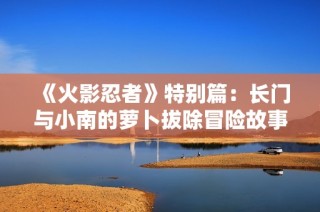 《火影忍者》特别篇：长门与小南的萝卜拔除冒险故事