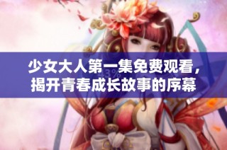 少女大人第一集免费观看，揭开青春成长故事的序幕