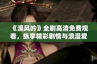 《漠风吟》全剧高清免费观看，纵享精彩剧情与浪漫爱情