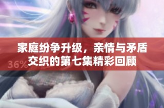 家庭纷争升级，亲情与矛盾交织的第七集精彩回顾