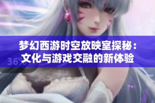 梦幻西游时空放映室探秘：文化与游戏交融的新体验