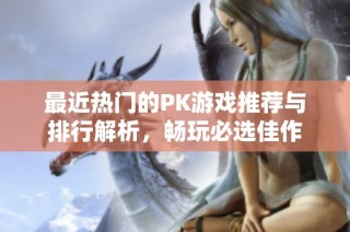 最近热门的PK游戏推荐与排行解析，畅玩必选佳作
