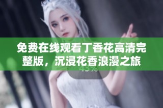免费在线观看丁香花高清完整版，沉浸花香浪漫之旅