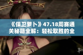 《保卫萝卜》47.18周赛通关秘籍全解：轻松取胜的全方位攻略分享
