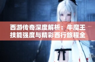 西游传奇深度解析：牛魔王技能强度与精彩西行旅程全揭秘
