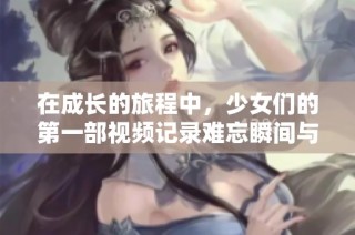 在成长的旅程中，少女们的第一部视频记录难忘瞬间与心灵碰撞