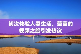 初次体验人妻生活，莹莹的视频之旅引发热议