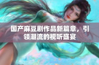 国产麻豆剧作品新篇章，引领潮流的视听盛宴