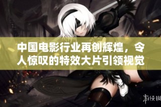 中国电影行业再创辉煌，令人惊叹的特效大片引领视觉盛宴
