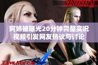 阿娇被曝光20分钟完整实况视频引发网友热议与讨论