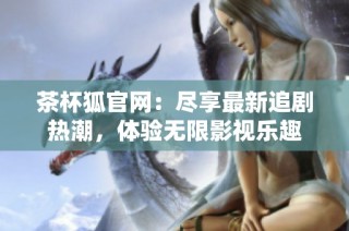 茶杯狐官网：尽享最新追剧热潮，体验无限影视乐趣