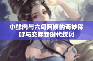 小鲜肉与六旬阿姨的奇妙称呼与交际新时代探讨