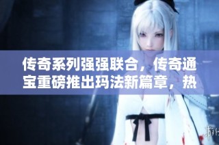传奇系列强强联合，传奇通宝重磅推出玛法新篇章，热血传奇再掀狂潮！