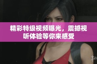 精彩特级视频曝光，震撼视听体验等你来感受