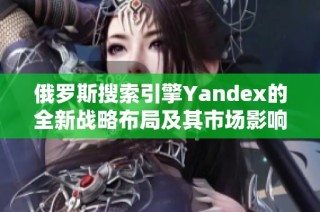 俄罗斯搜索引擎Yandex的全新战略布局及其市场影响分析