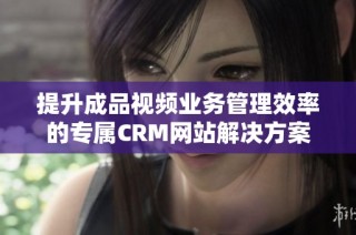 提升成品视频业务管理效率的专属CRM网站解决方案