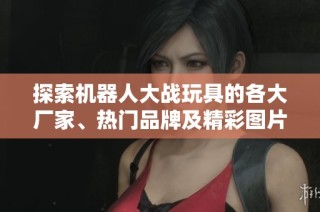探索机器人大战玩具的各大厂家、热门品牌及精彩图片分享