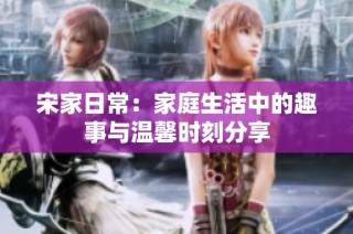宋家日常：家庭生活中的趣事与温馨时刻分享