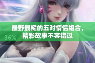 最野最糙的五对情侣组合，精彩故事不容错过