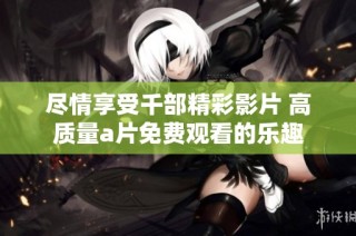 尽情享受千部精彩影片 高质量a片免费观看的乐趣