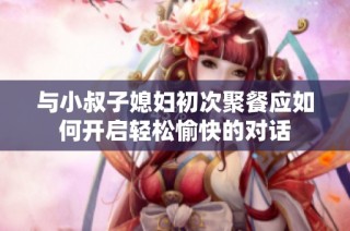 与小叔子媳妇初次聚餐应如何开启轻松愉快的对话