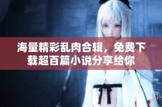 海量精彩乱肉合辑，免费下载超百篇小说分享给你