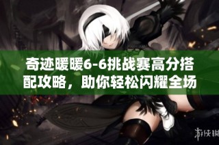 奇迹暖暖6-6挑战赛高分搭配攻略，助你轻松闪耀全场！