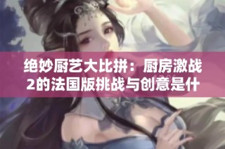 绝妙厨艺大比拼：厨房激战2的法国版挑战与创意是什么