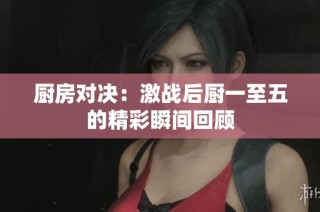 厨房对决：激战后厨一至五的精彩瞬间回顾