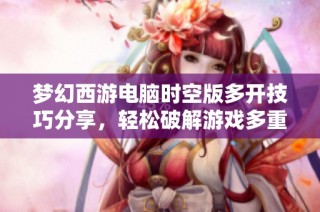 梦幻西游电脑时空版多开技巧分享，轻松破解游戏多重限制与乐趣体验