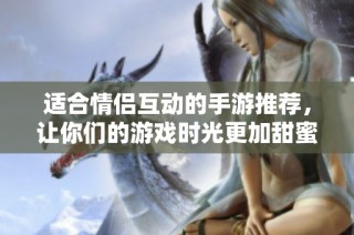 适合情侣互动的手游推荐，让你们的游戏时光更加甜蜜