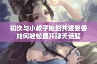 初次与小叔子媳妇共进晚餐如何轻松展开聊天话题