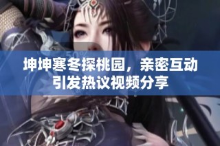 坤坤寒冬探桃园，亲密互动引发热议视频分享