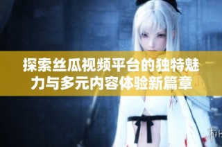 探索丝瓜视频平台的独特魅力与多元内容体验新篇章