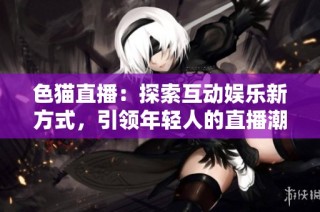 色猫直播：探索互动娱乐新方式，引领年轻人的直播潮流