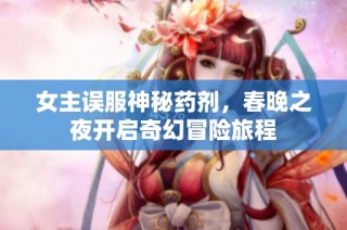女主误服神秘药剂，春晚之夜开启奇幻冒险旅程