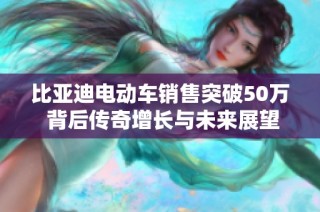 比亚迪电动车销售突破50万 背后传奇增长与未来展望分析