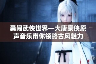 勇闯武侠世界—大唐豪侠原声音乐带你领略古风魅力