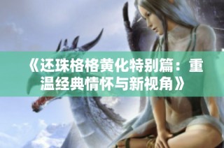《还珠格格黄化特别篇：重温经典情怀与新视角》