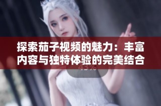 探索茄子视频的魅力：丰富内容与独特体验的完美结合