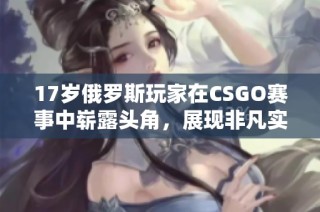 17岁俄罗斯玩家在CSGO赛事中崭露头角，展现非凡实力与潜力
