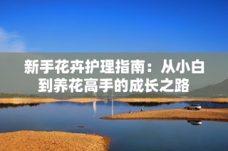 新手花卉护理指南：从小白到养花高手的成长之路