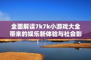 全面解读7k7k小游戏大全带来的娱乐新体验与社会影响