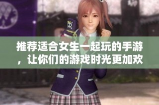 推荐适合女生一起玩的手游，让你们的游戏时光更加欢乐