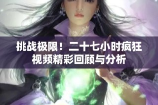 挑战极限！二十七小时疯狂视频精彩回顾与分析