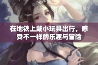 在地铁上戴小玩具出行，感受不一样的乐趣与冒险